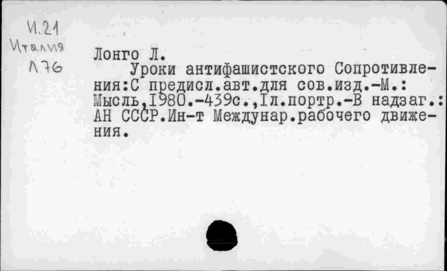 ﻿ИЛ4
Мб
Лонго Л.
Уроки антифашистского Сопротивления^ предисл.авт.для сов.изд.-М.: Мыс ль,1980.-43 9с.,Iл.портр.-В надз аг.: АН СССР.Ин-т Междунар.рабочего движения.